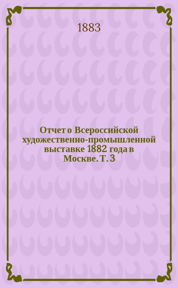 Отчет о Всероссийской художественно-промышленной выставке 1882 года в Москве. Т. 3 : Работы экспертных комиссий