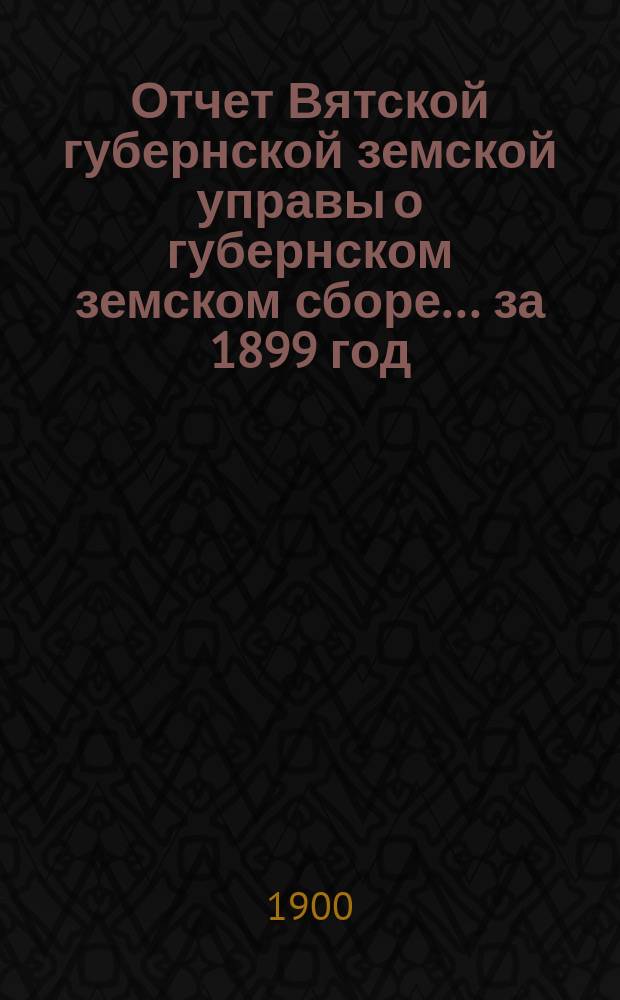 Отчет Вятской губернской земской управы о губернском земском сборе... за 1899 год
