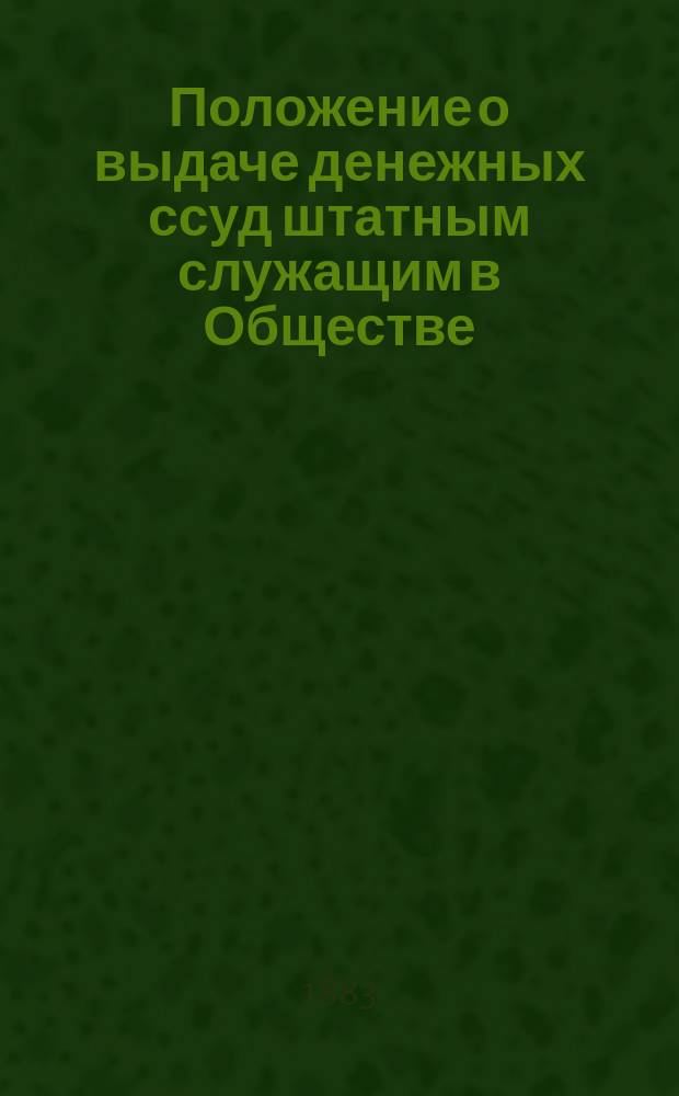 Положение о выдаче денежных ссуд штатным служащим в Обществе : Утв.... 18 июля 1883 г