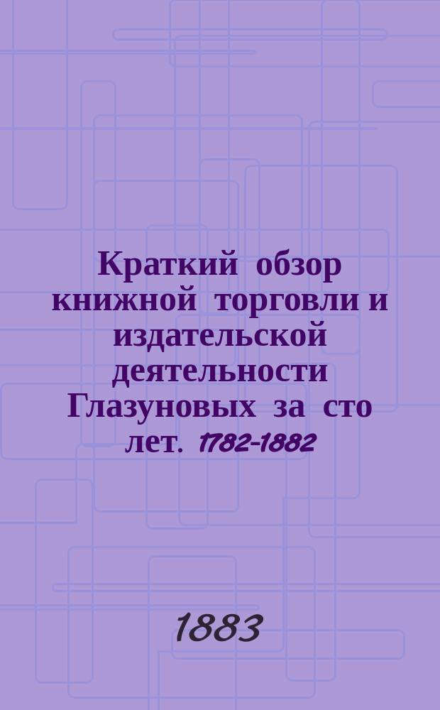 Краткий обзор книжной торговли и издательской деятельности Глазуновых за сто лет. 1782-1882
