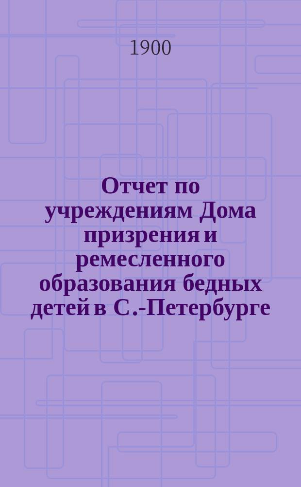 Отчет по учреждениям Дома призрения и ремесленного образования бедных детей в С.-Петербурге... за 1898-1899 учебный год