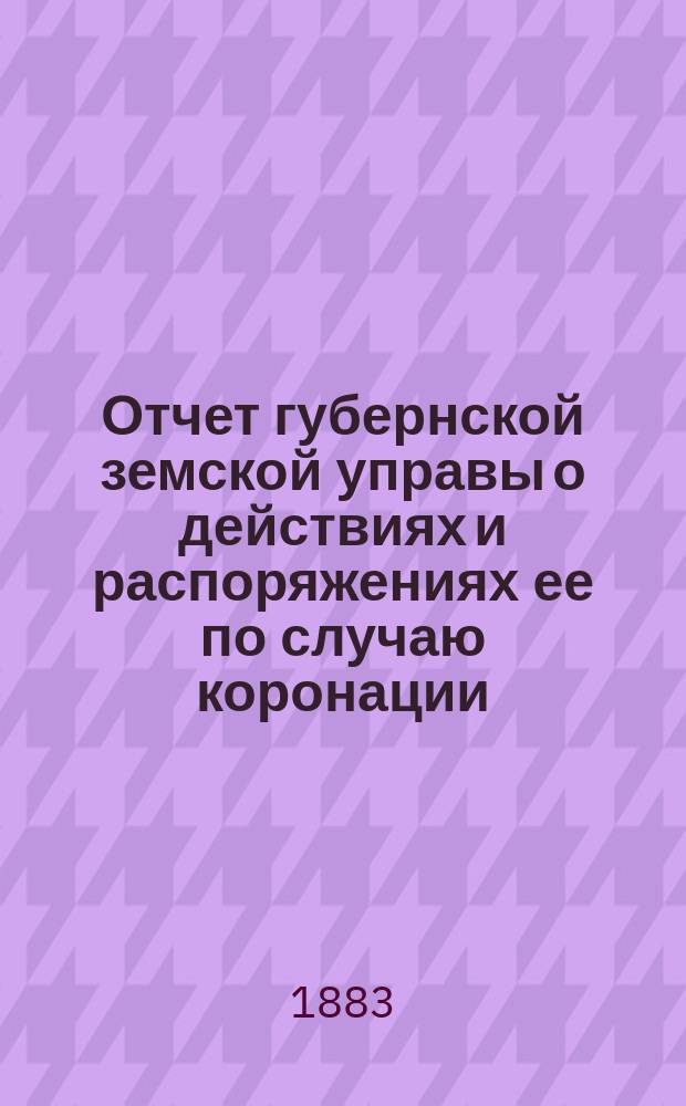 Отчет губернской земской управы о действиях и распоряжениях ее по случаю коронации, 15 мая сего 1883 г., в Москве, их императорских величеств Екатеринославскому губернскому земскому собранию XVIII очередной 1883 г. сессии
