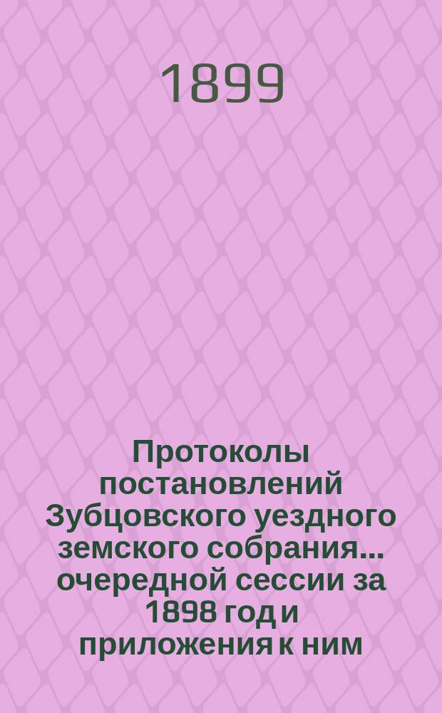 Протоколы постановлений Зубцовского уездного земского собрания... очередной сессии за 1898 год и приложения к ним