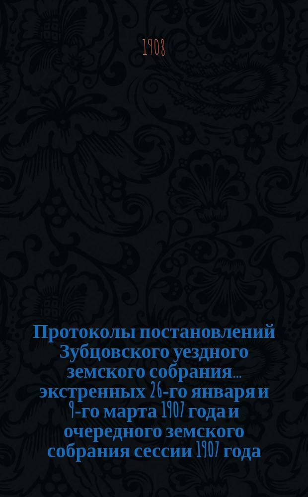 Протоколы постановлений Зубцовского уездного земского собрания... экстренных 26-го января и 9-го марта 1907 года и очередного земского собрания сессии 1907 года