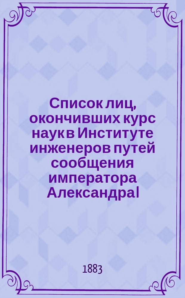 Список лиц, окончивших курс наук в Институте инженеров путей сообщения императора Александра I ... с 1811 по 1882 год