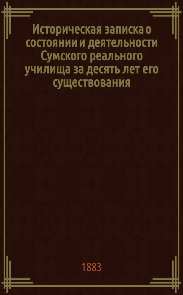 Историческая записка о состоянии и деятельности Сумского реального училища за десять лет его существования, 1873-1883 годы