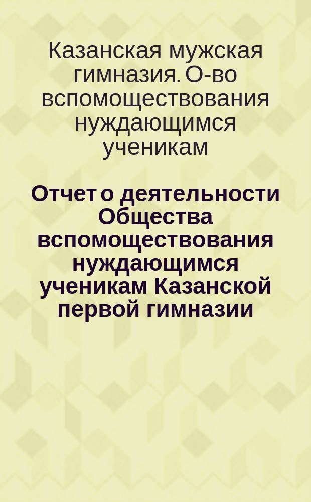 Отчет о деятельности Общества вспомоществования нуждающимся ученикам Казанской первой гимназии ...