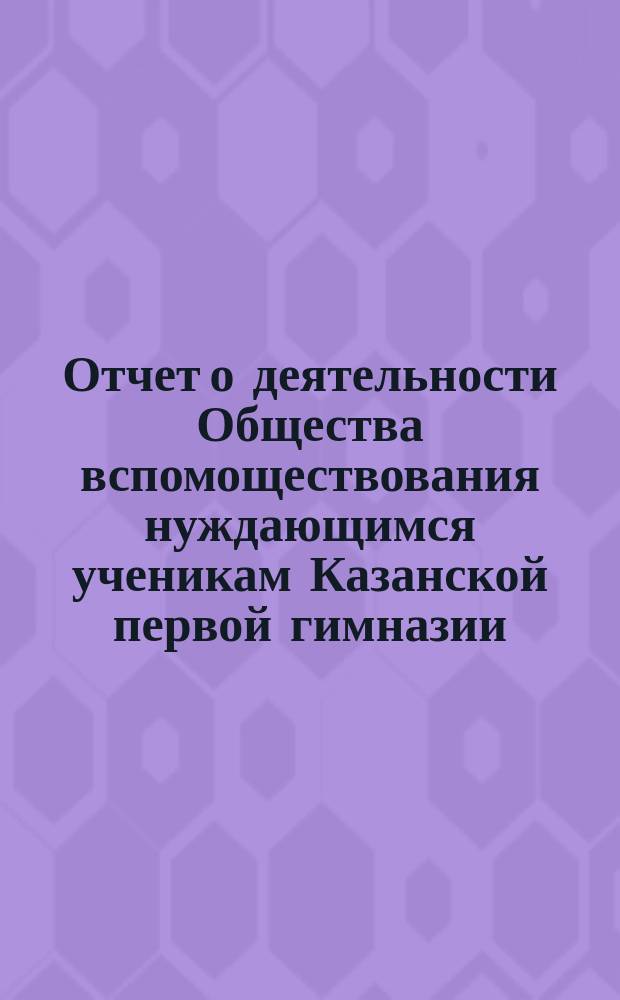 Отчет о деятельности Общества вспомоществования нуждающимся ученикам Казанской первой гимназии ... ... за 6-й (1887-88 г.) его существования