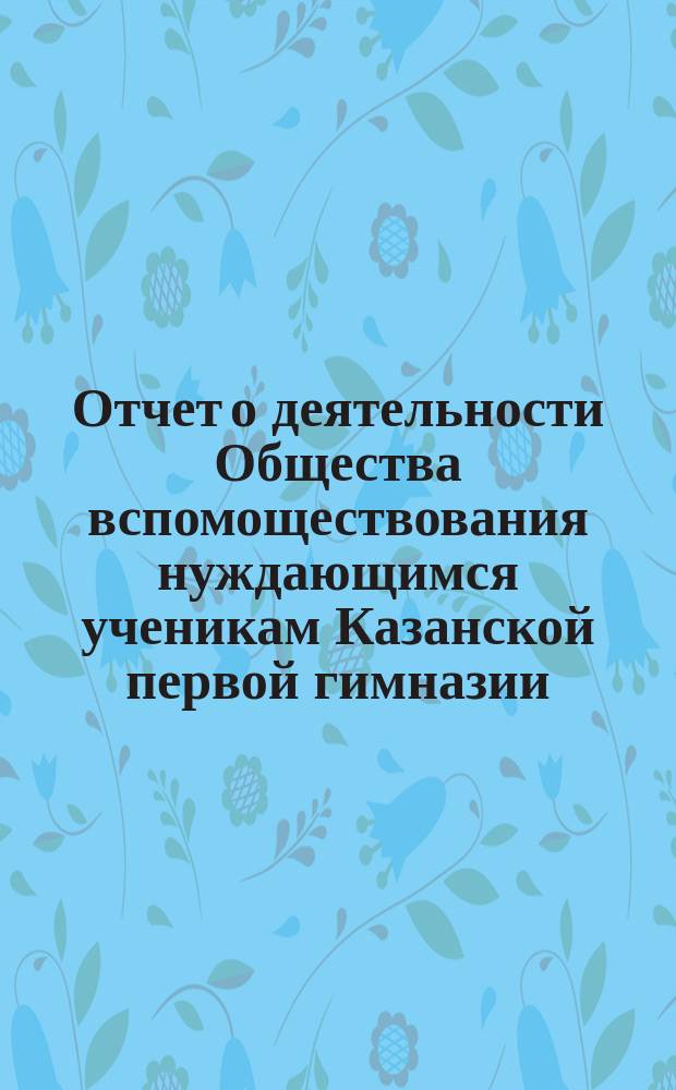 Отчет о деятельности Общества вспомоществования нуждающимся ученикам Казанской первой гимназии ... ... за 7-й (1888-89 г.) его существования