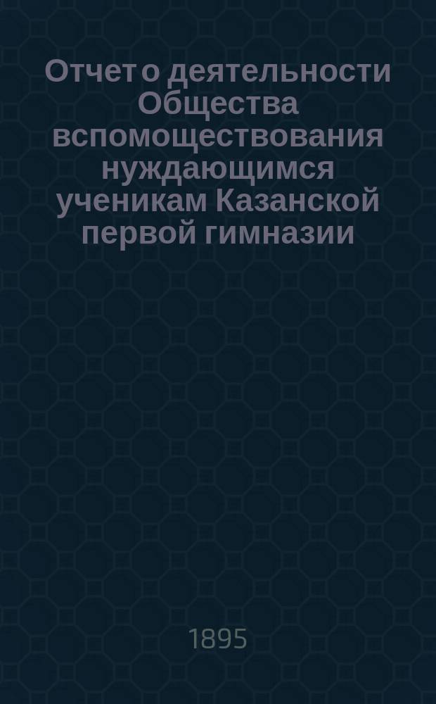 Отчет о деятельности Общества вспомоществования нуждающимся ученикам Казанской первой гимназии ... ... за 12-й (1893-94) год его существования