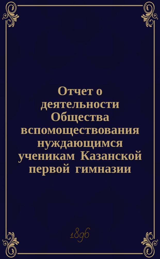 Отчет о деятельности Общества вспомоществования нуждающимся ученикам Казанской первой гимназии ... ... за 13-й (1894-95) год его существования