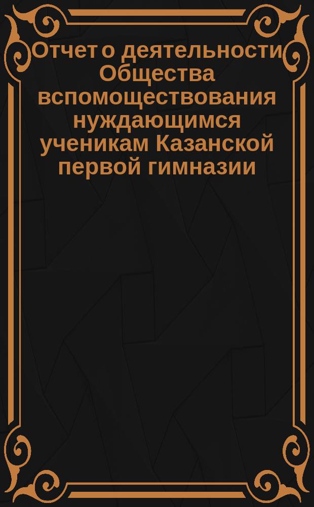 Отчет о деятельности Общества вспомоществования нуждающимся ученикам Казанской первой гимназии ... ... за 16-й (1898-й) год его существования