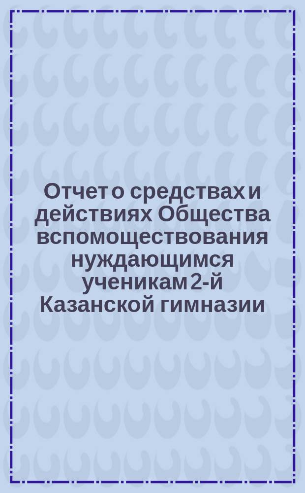 Отчет о средствах и действиях Общества вспомоществования нуждающимся ученикам 2-й Казанской гимназии ... ... с 17 октября 1886 г. по 17 октября 1887 года