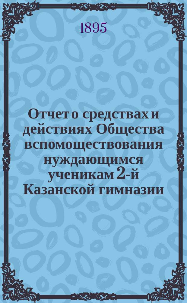 Отчет о средствах и действиях Общества вспомоществования нуждающимся ученикам 2-й Казанской гимназии ... ... с 17-го октября 1894 по 17-е октября 1895 года