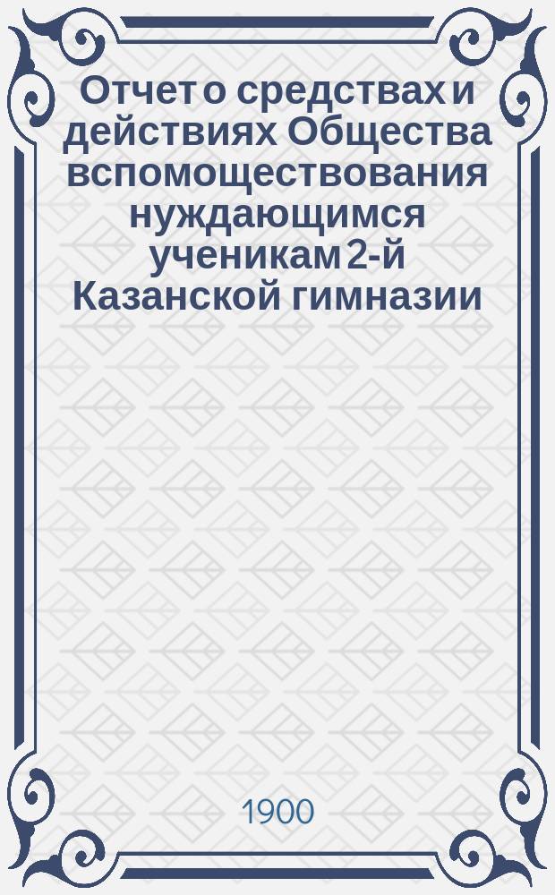Отчет о средствах и действиях Общества вспомоществования нуждающимся ученикам 2-й Казанской гимназии ... ... с 1-го октября 1898 по 1-е октября 1899 года