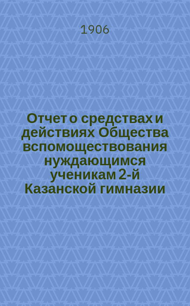 Отчет о средствах и действиях Общества вспомоществования нуждающимся ученикам 2-й Казанской гимназии ... ... с 10-го января 1905 г. по 1 января 1906 г.