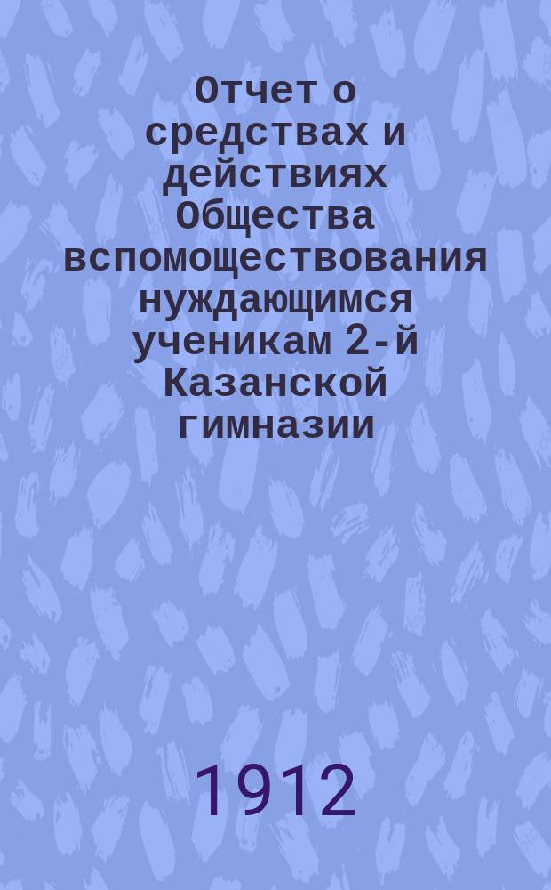 Отчет о средствах и действиях Общества вспомоществования нуждающимся ученикам 2-й Казанской гимназии ... ... с 1-го января 1911 года по 1-е января 1912 года