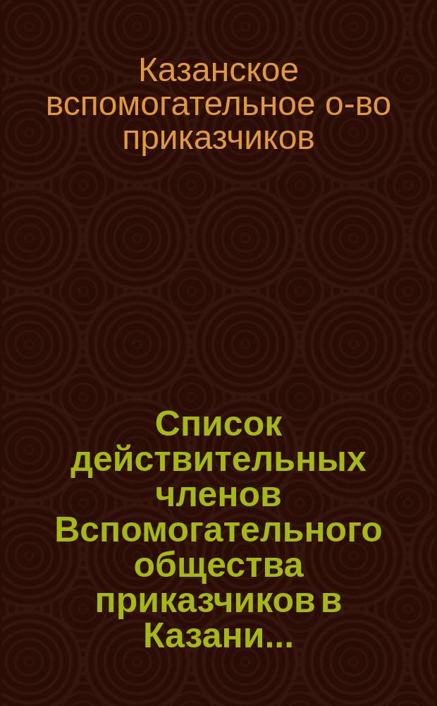 Список действительных членов Вспомогательного общества приказчиков в Казани...