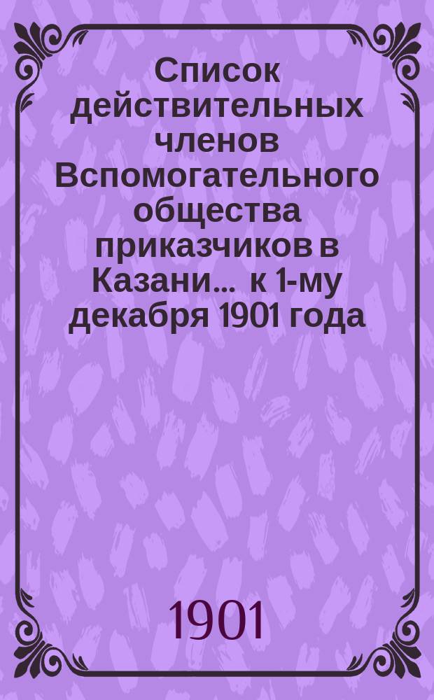 Список действительных членов Вспомогательного общества приказчиков в Казани... ... к 1-му декабря 1901 года