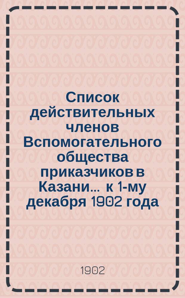 Список действительных членов Вспомогательного общества приказчиков в Казани... ... к 1-му декабря 1902 года