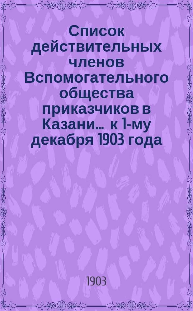 Список действительных членов Вспомогательного общества приказчиков в Казани... ... к 1-му декабря 1903 года