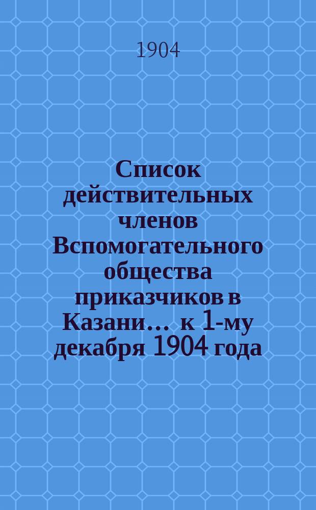 Список действительных членов Вспомогательного общества приказчиков в Казани... ... к 1-му декабря 1904 года