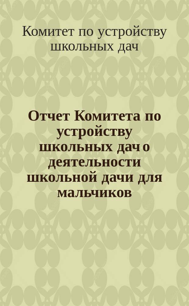 Отчет Комитета по устройству школьных дач о деятельности школьной дачи для мальчиков (в деревне Бобыльской близ Петергофа, и школьной дачи для девочек (за Ораниенбаумом)...