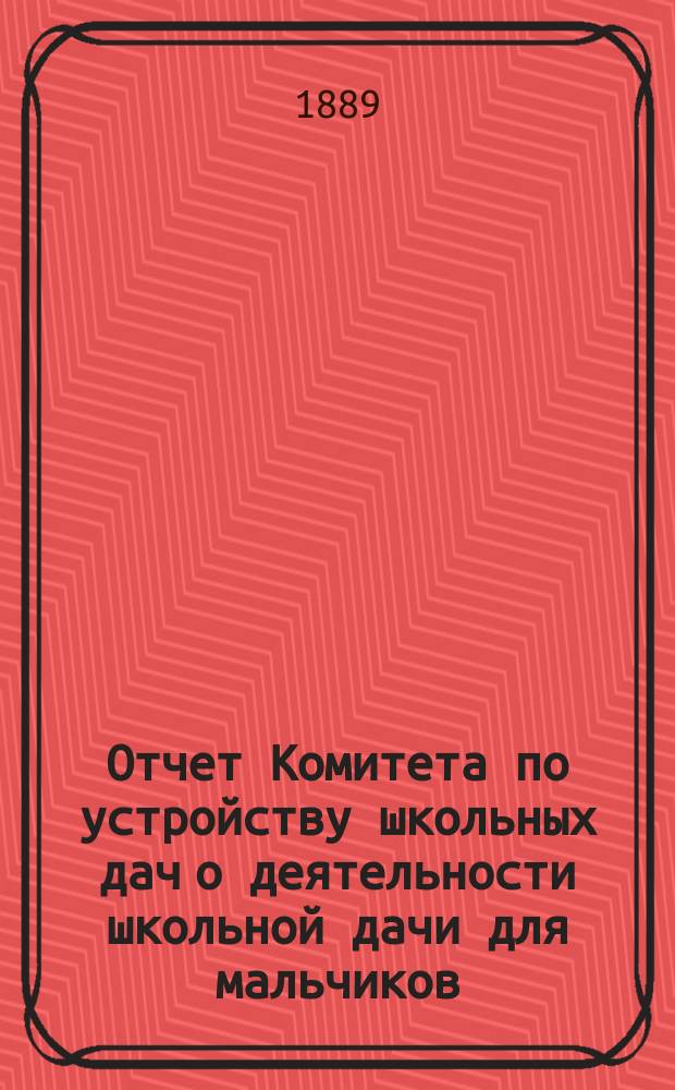Отчет Комитета по устройству школьных дач о деятельности школьной дачи для мальчиков (в деревне Бобыльской близ Петергофа, и школьной дачи для девочек (за Ораниенбаумом)... 7-й... летом 1888 года