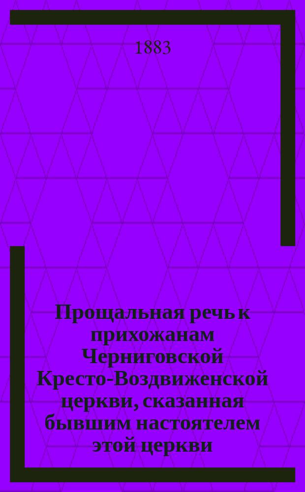 Прощальная речь к прихожанам Черниговской Кресто-Воздвиженской церкви, сказанная бывшим настоятелем этой церкви, протоиереем Григорием Диаконовым по окончании литургии 6-го февраля 1883 года по случаю перевода его в Кафедральный собор и церковно-общественное и знаменательное чествование бывшего своего приходского настоятеля