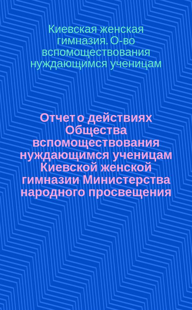 Отчет о действиях Общества вспомоществования нуждающимся ученицам Киевской женской гимназии Министерства народного просвещения...