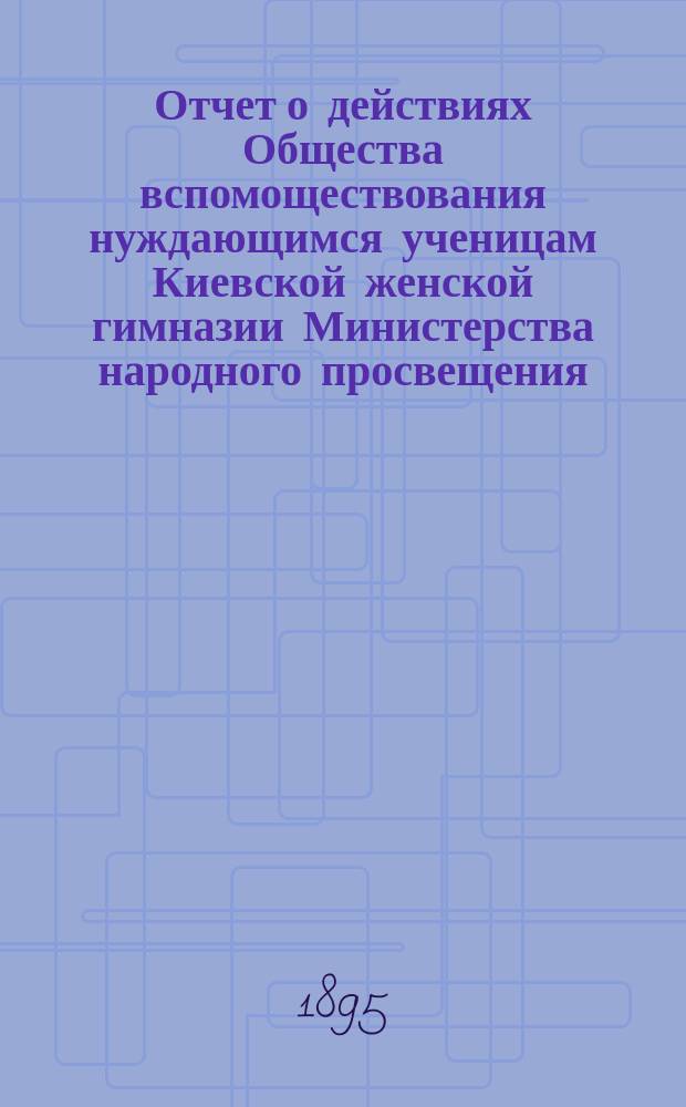 Отчет о действиях Общества вспомоществования нуждающимся ученицам Киевской женской гимназии Министерства народного просвещения... ... за 2-е полугодие 1893 г. и за 1894 г.