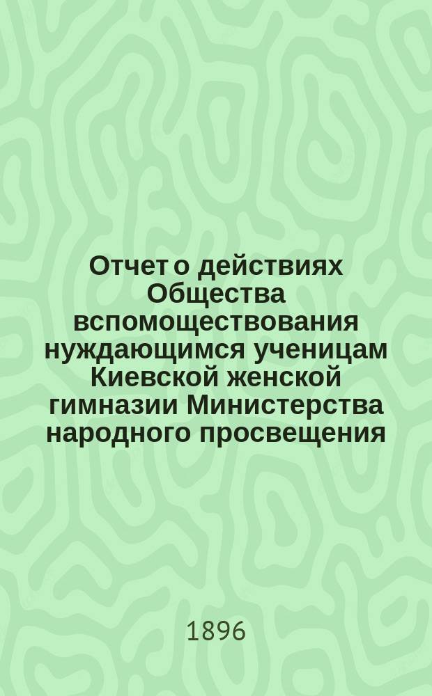 Отчет о действиях Общества вспомоществования нуждающимся ученицам Киевской женской гимназии Министерства народного просвещения... ... за 1895 год