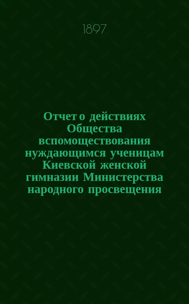 Отчет о действиях Общества вспомоществования нуждающимся ученицам Киевской женской гимназии Министерства народного просвещения... ... за 1896 год