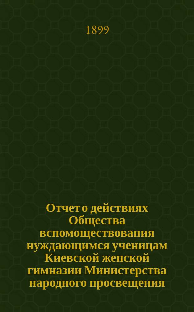 Отчет о действиях Общества вспомоществования нуждающимся ученицам Киевской женской гимназии Министерства народного просвещения... ... за 1898 год
