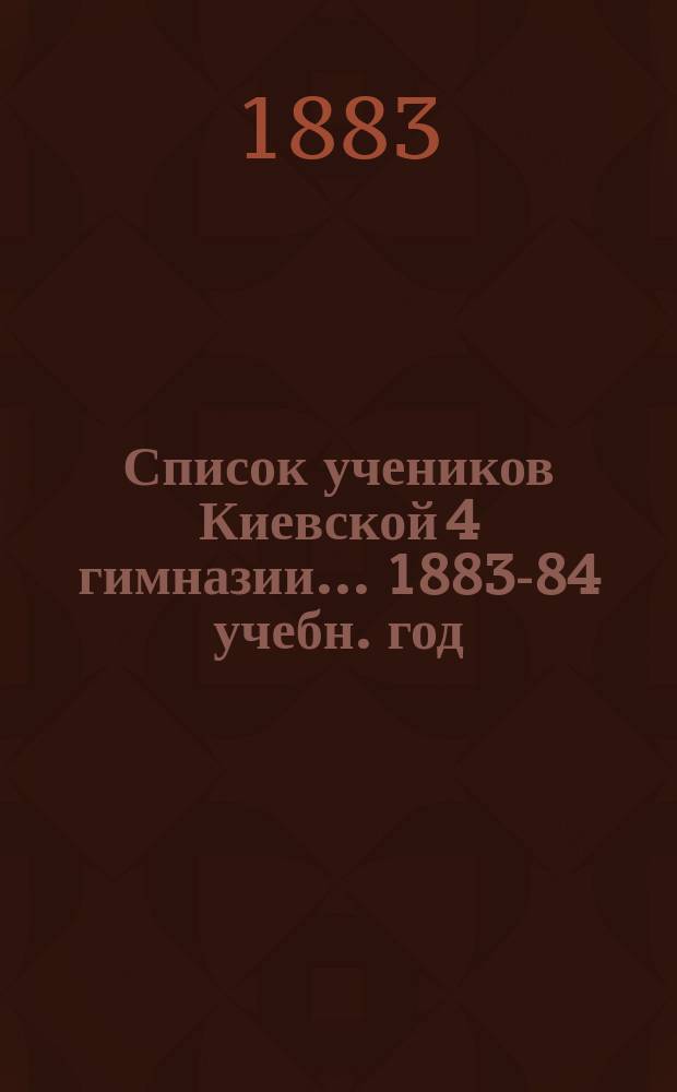 Список учеников Киевской 4 гимназии... ... 1883-84 учебн. год : ... 1883-84 учебн. год ; [Календарь]