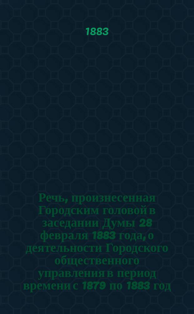 Речь, произнесенная Городским головой в заседании Думы 28 февраля 1883 года, о деятельности Городского общественного управления в период времени с 1879 по 1883 год