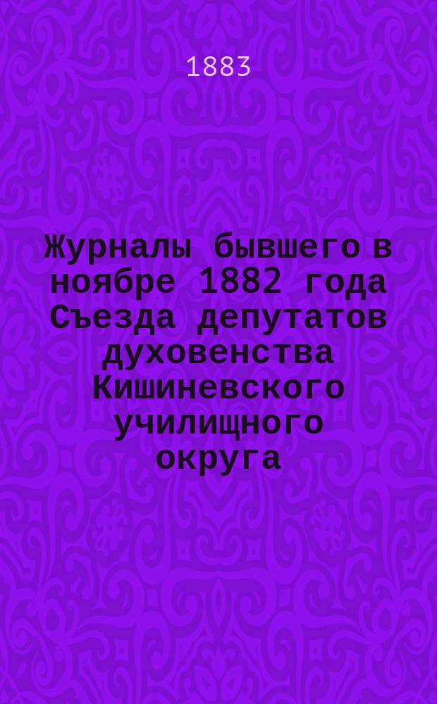 Журналы бывшего в ноябре 1882 года Съезда депутатов духовенства Кишиневского училищного округа