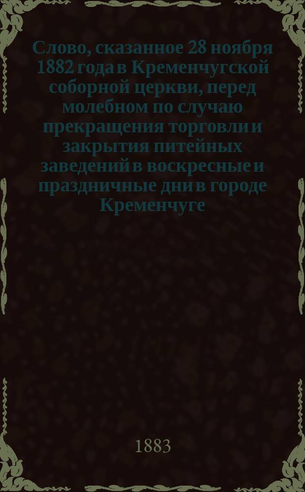 Слово, сказанное 28 ноября 1882 года в Кременчугской соборной церкви, перед молебном по случаю прекращения торговли и закрытия питейных заведений в воскресные и праздничные дни в городе Кременчуге