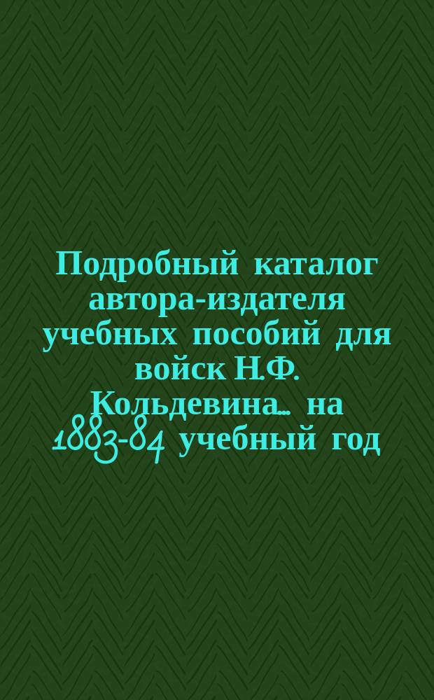 ... Подробный каталог автора-издателя учебных пособий для войск Н.Ф. Кольдевина. ... на 1883-84 учебный год