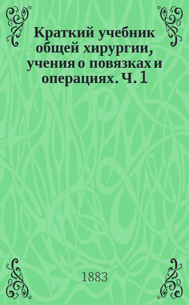 Краткий учебник общей хирургии, учения о повязках и операциях. Ч. 1 : Общая хирургия