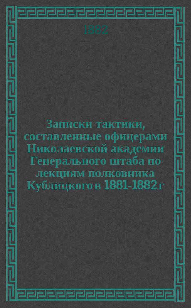Записки тактики, составленные офицерами Николаевской академии Генерального штаба по лекциям полковника Кублицкого в 1881-1882 г.
