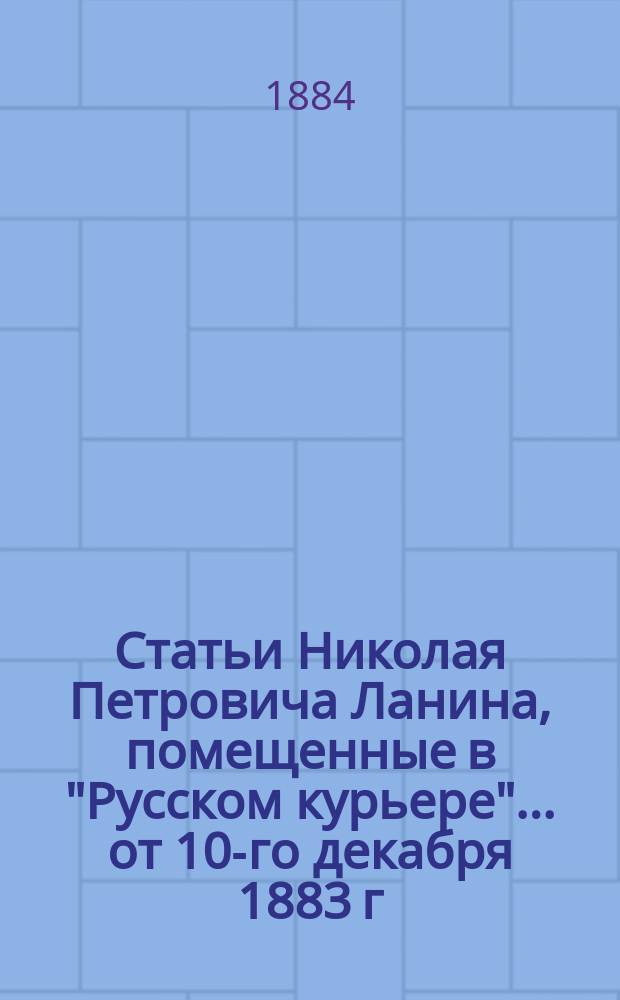Статьи Николая Петровича Ланина, помещенные в "Русском курьере"... ... от 10-го декабря 1883 г. по 19-е июня 1884 г.