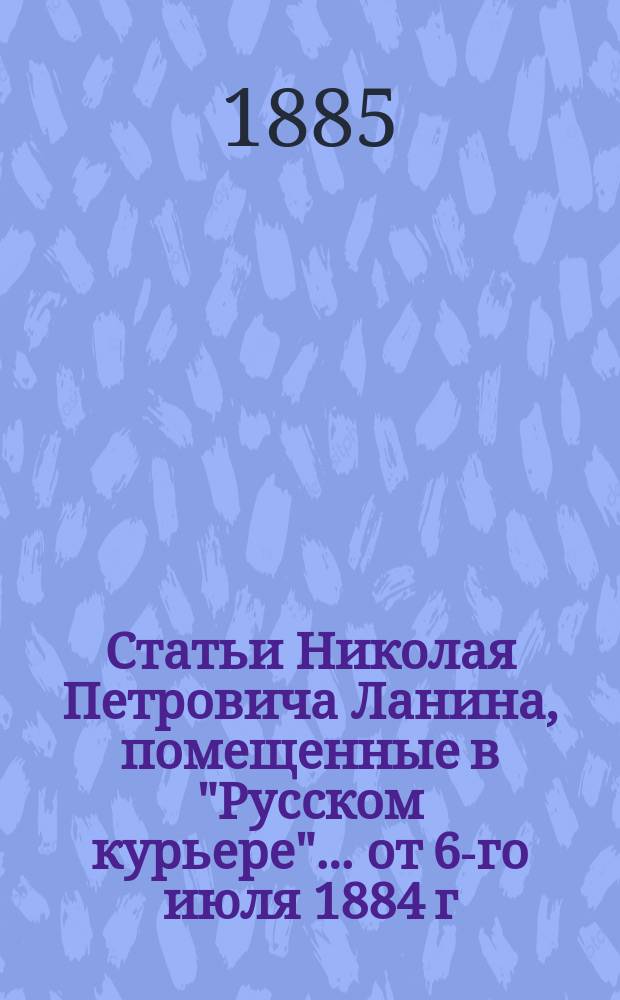 Статьи Николая Петровича Ланина, помещенные в "Русском курьере"... ... от 6-го июля 1884 г. по 2-е июля 1885 г.