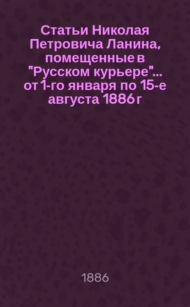 Статьи Николая Петровича Ланина, помещенные в "Русском курьере"... ... от 1-го января по 15-е августа 1886 г.