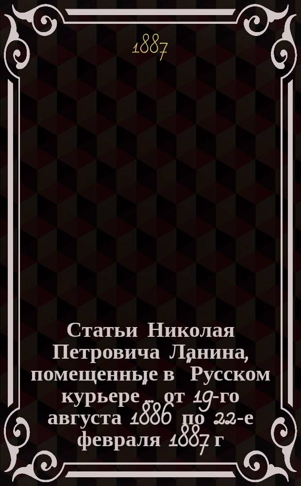 Статьи Николая Петровича Ланина, помещенные в "Русском курьере"... ... от 19-го августа 1886 по 22-е февраля 1887 г.