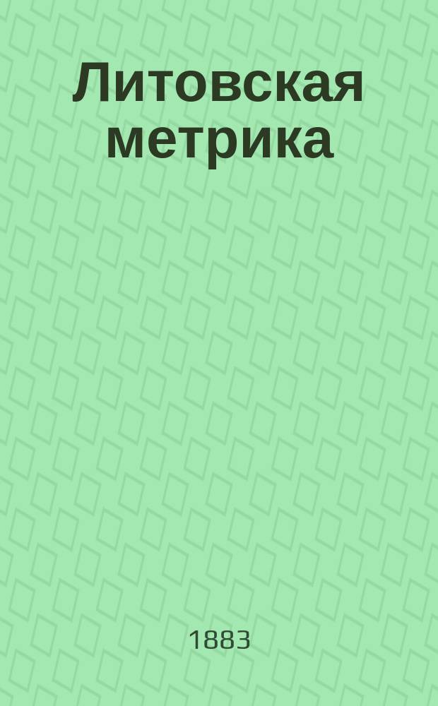 Литовская метрика : Гос. отдел Великого княжества Литовского при Правительствующем сенате : Грамоты и регесты из собр. "древних актов", писанных на пергаменте на литовско-рус., латин., нижне-герман., старо-чеш. и пол. яз