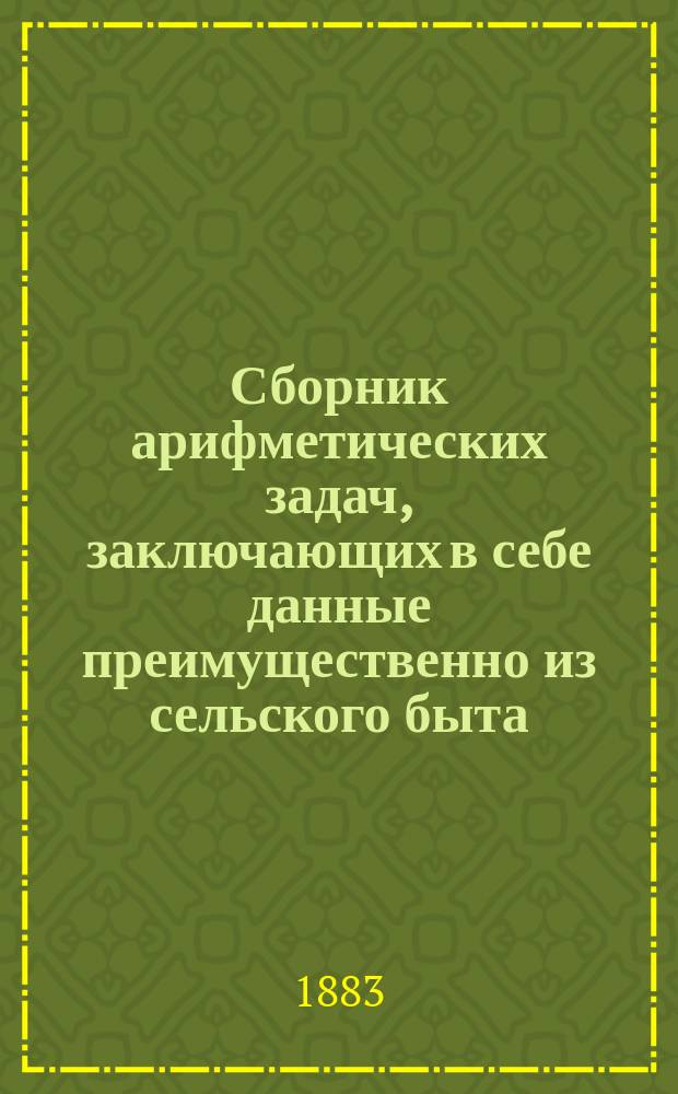 Сборник арифметических задач, заключающих в себе данные преимущественно из сельского быта : С кратким повторительным курсом арифметики целых чисел для нач. преподавания в нар. уч-щах : 1727 задач и более 4000 численных примеров
