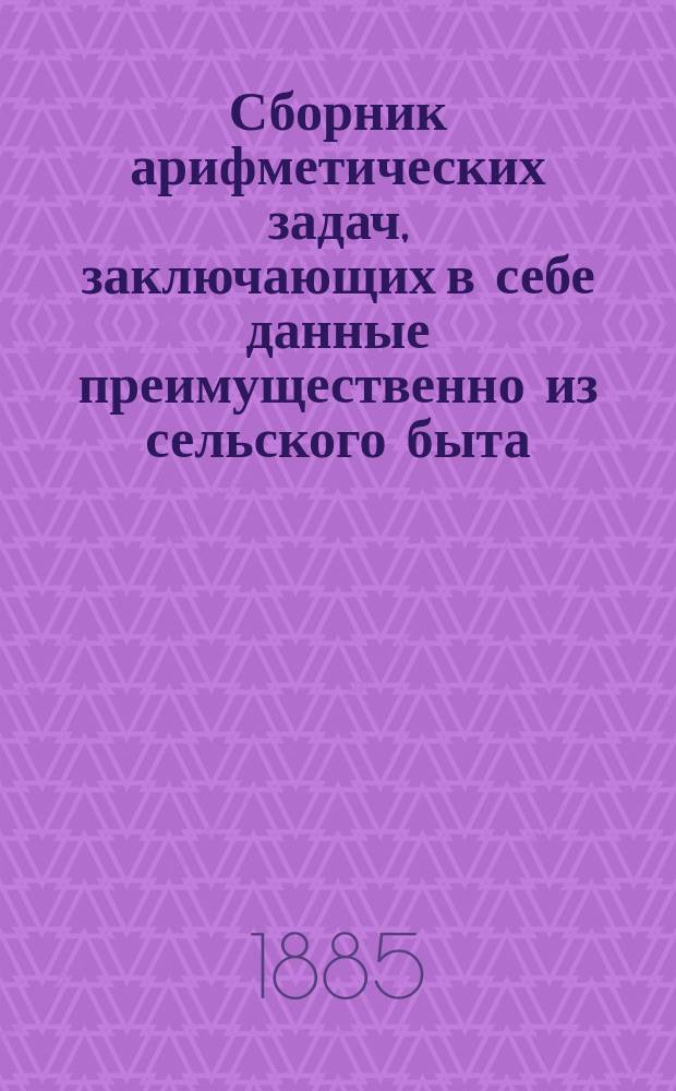 Сборник арифметических задач, заключающих в себе данные преимущественно из сельского быта : 1898 задач и около 3000 численных примеров