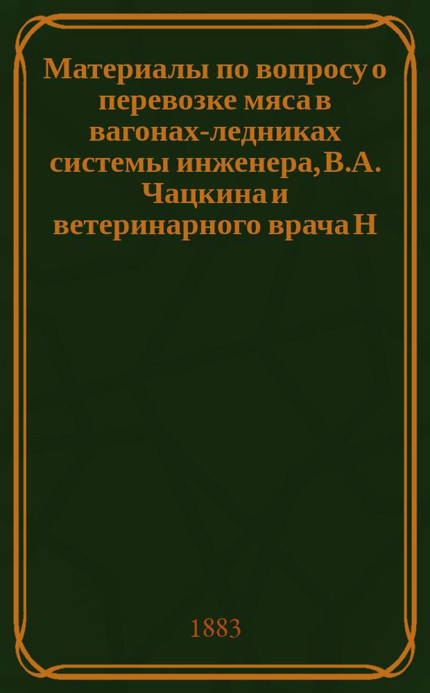 Материалы по вопросу о перевозке мяса в вагонах-ледниках системы инженера, В.А. Чацкина и ветеринарного врача Н.Н. Кулешова