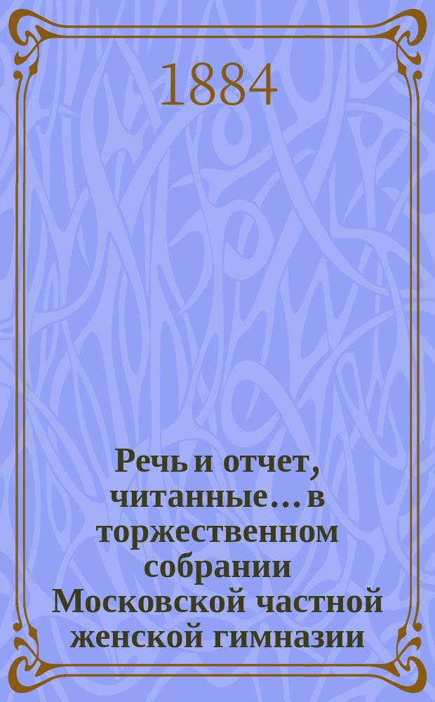 Речь и отчет, читанные... в торжественном собрании Московской частной женской гимназии, учрежденной З.Д. Перепелкиной. 15 февраля 1884 года